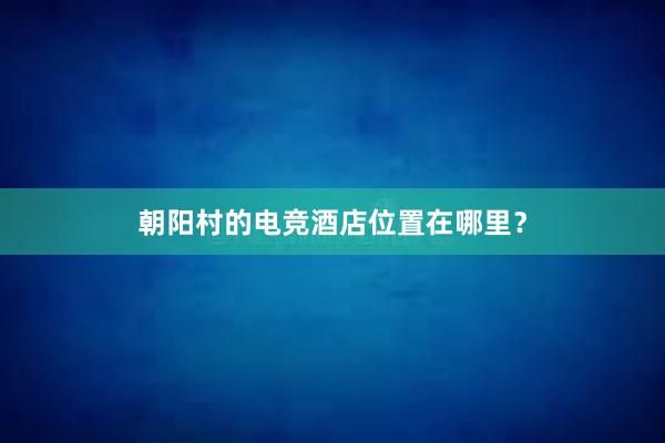 朝阳村的电竞酒店位置在哪里？