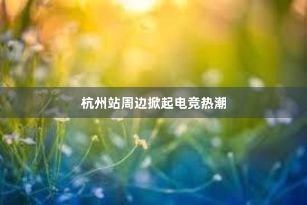 杭州站周边掀起电竞热潮