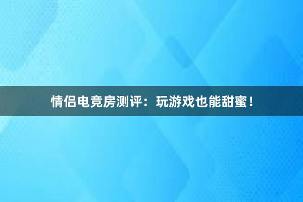 情侣电竞房测评：玩游戏也能甜蜜！