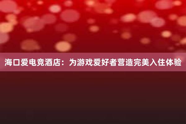 海口爱电竞酒店：为游戏爱好者营造完美入住体验