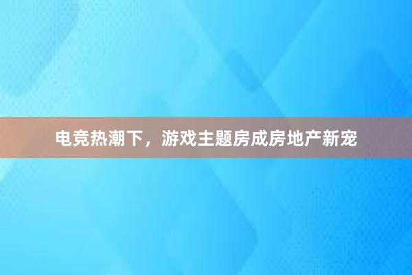 电竞热潮下，游戏主题房成房地产新宠