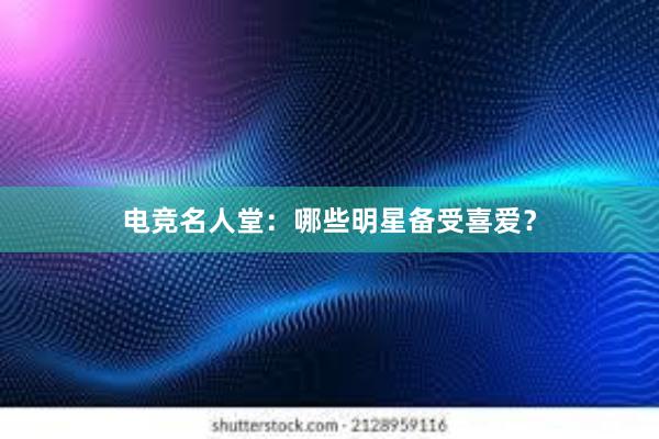 电竞名人堂：哪些明星备受喜爱？