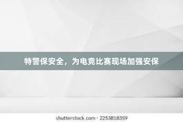 特警保安全，为电竞比赛现场加强安保