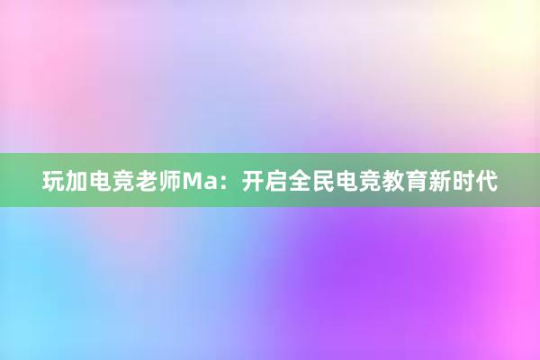 玩加电竞老师Ma：开启全民电竞教育新时代