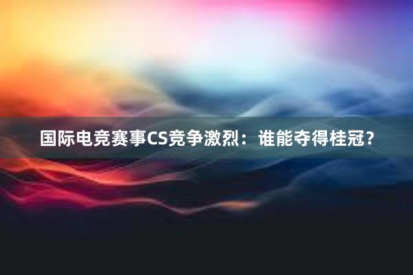 国际电竞赛事CS竞争激烈：谁能夺得桂冠？