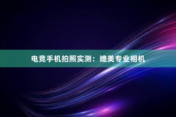 电竞手机拍照实测：媲美专业相机