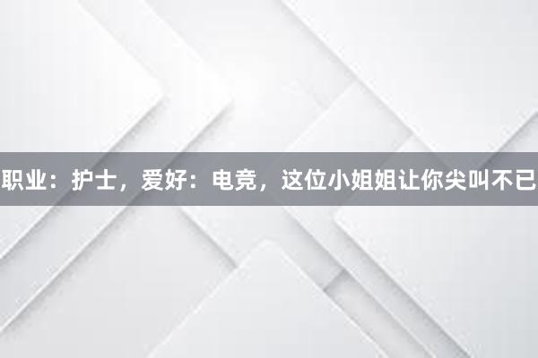 职业：护士，爱好：电竞，这位小姐姐让你尖叫不已