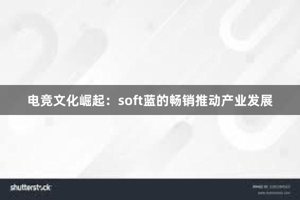 电竞文化崛起：soft蓝的畅销推动产业发展