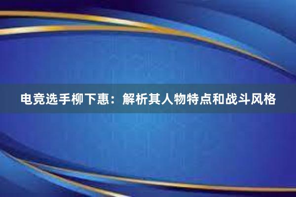 电竞选手柳下惠：解析其人物特点和战斗风格