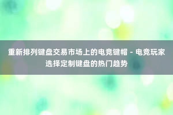 重新排列键盘交易市场上的电竞键帽 - 电竞玩家选择定制键盘的热门趋势