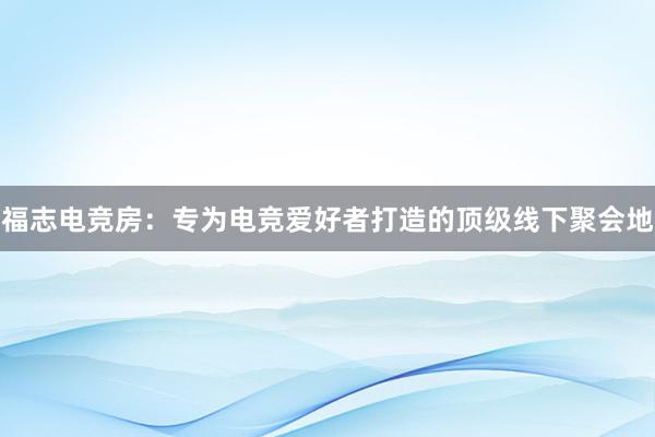 福志电竞房：专为电竞爱好者打造的顶级线下聚会地