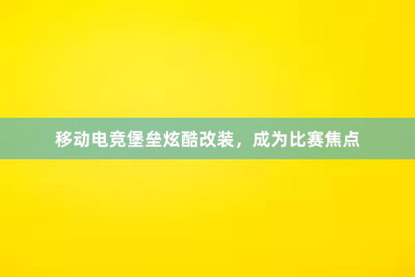 移动电竞堡垒炫酷改装，成为比赛焦点