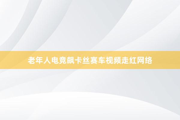 老年人电竞飙卡丝赛车视频走红网络