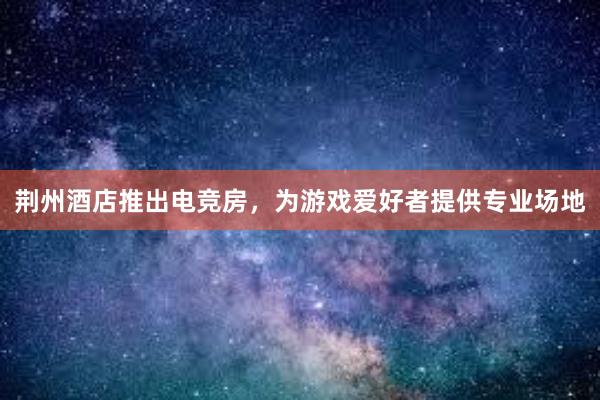 荆州酒店推出电竞房，为游戏爱好者提供专业场地