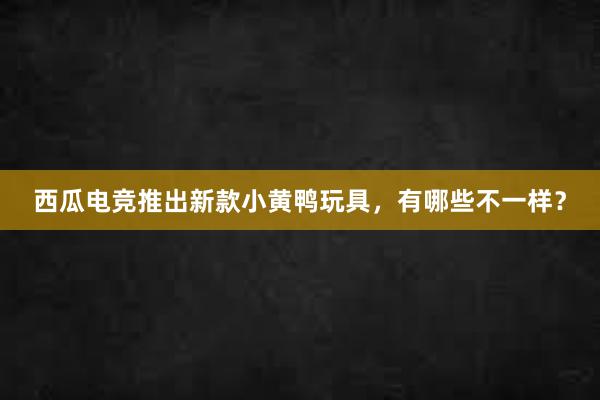 西瓜电竞推出新款小黄鸭玩具，有哪些不一样？