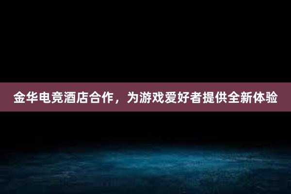 金华电竞酒店合作，为游戏爱好者提供全新体验