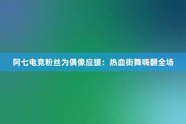 阿七电竞粉丝为偶像应援：热血街舞嗨翻全场