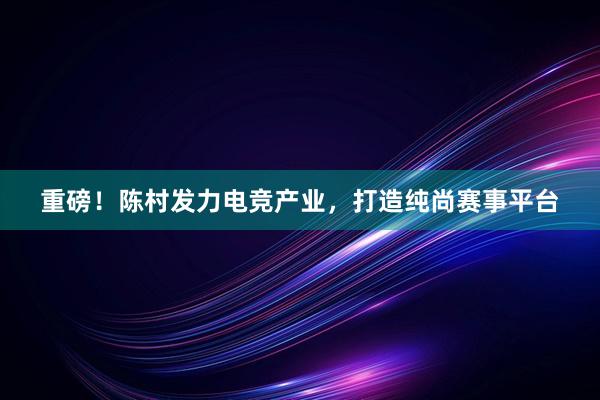 重磅！陈村发力电竞产业，打造纯尚赛事平台