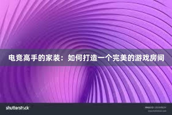 电竞高手的家装：如何打造一个完美的游戏房间